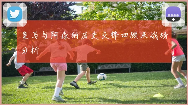 皇马与阿森纳历史交锋回顾及战绩分析