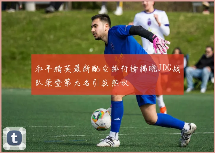 和平精英最新配合排行榜揭晓JDG战队荣登第九名引发热议